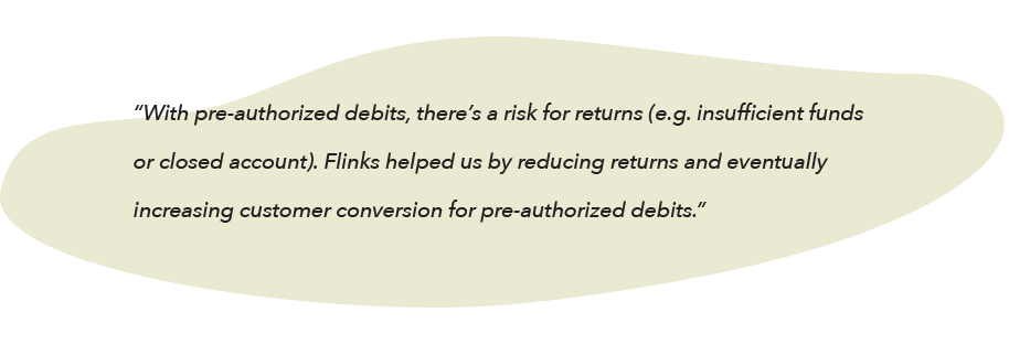 Quote from Andrew Boyajian: "With pre-authorized debits, there’s a risk for returns (e.g. insufficient funds or a closed account). Flinks helped us by reducing returns and eventually increasing customer conversion for pre-authorized debits."